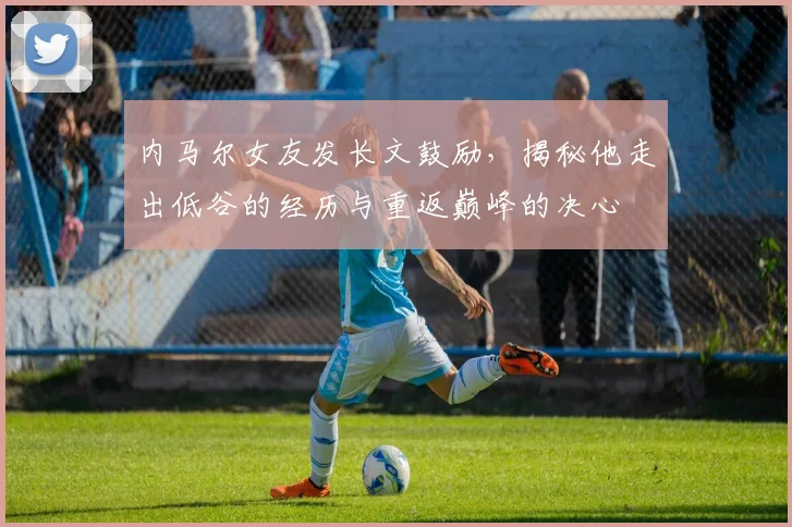 内马尔女友发长文鼓励，揭秘他走出低谷的经历与重返巅峰的决心