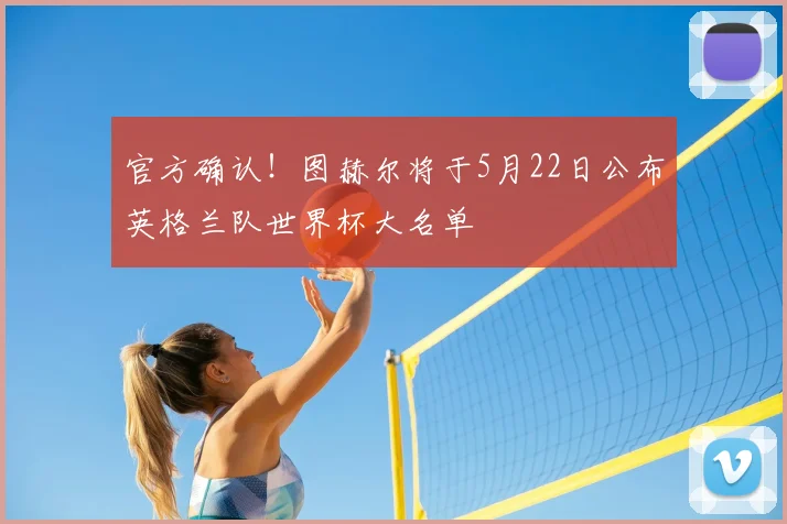 官方确认！图赫尔将于5月22日公布英格兰队世界杯大名单