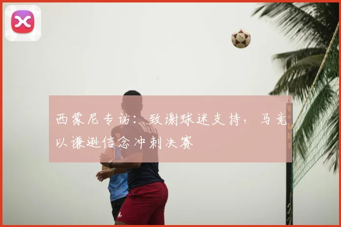 西蒙尼专访：致谢球迷支持，马竞以谦逊信念冲刺决赛