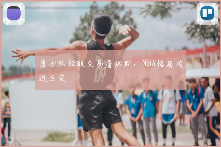勇士队酝酿交易詹姆斯，NBA格局将迎巨变