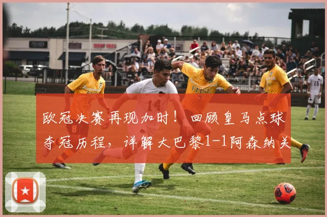 欧冠决赛再现加时！回顾皇马点球夺冠历程，详解大巴黎1-1阿森纳关键数据