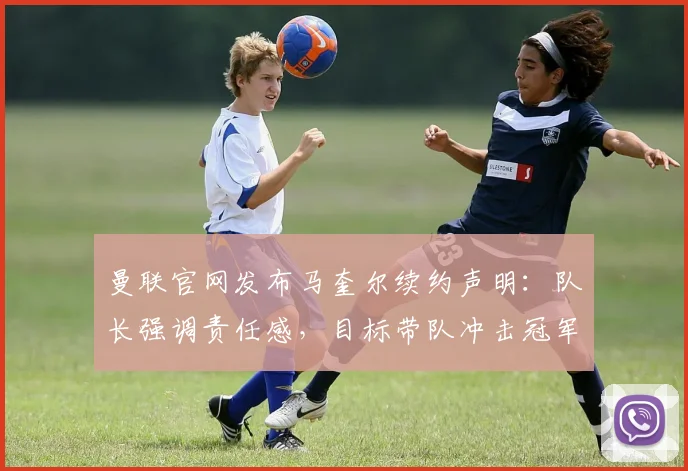 曼联官网发布马奎尔续约声明：队长强调责任感，目标带队冲击冠军荣誉