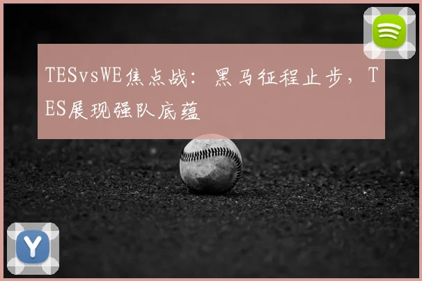 TESvsWE焦点战:黑马征程止步,TES展现强队底蕴
