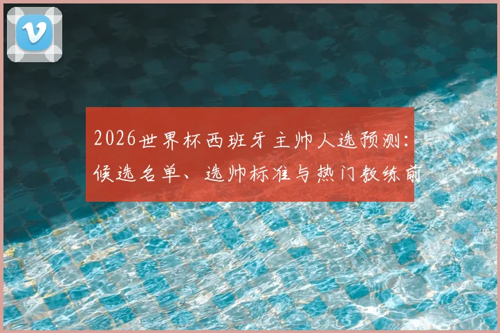 2026世界杯西班牙主帅人选预测：候选名单、选帅标准与热门教练前景深度分析