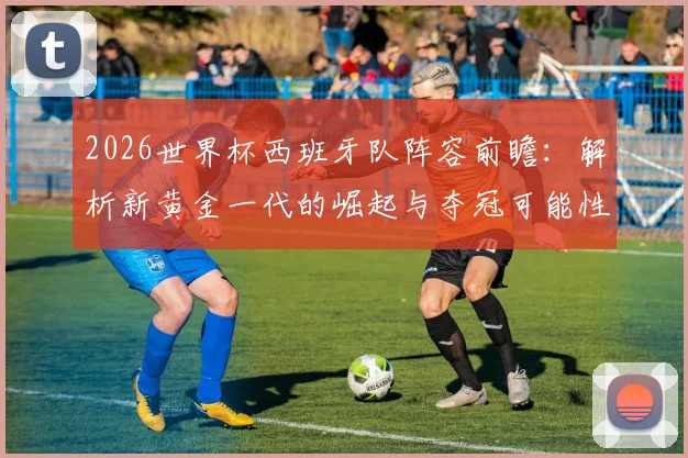 2026世界杯西班牙队阵容前瞻：解析新黄金一代的崛起与夺冠可能性