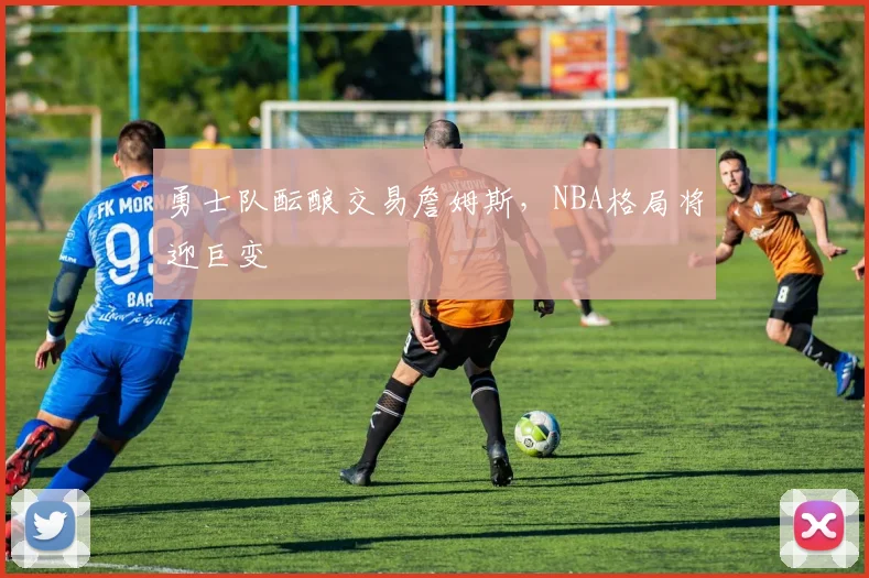 勇士队酝酿交易詹姆斯，NBA格局将迎巨变