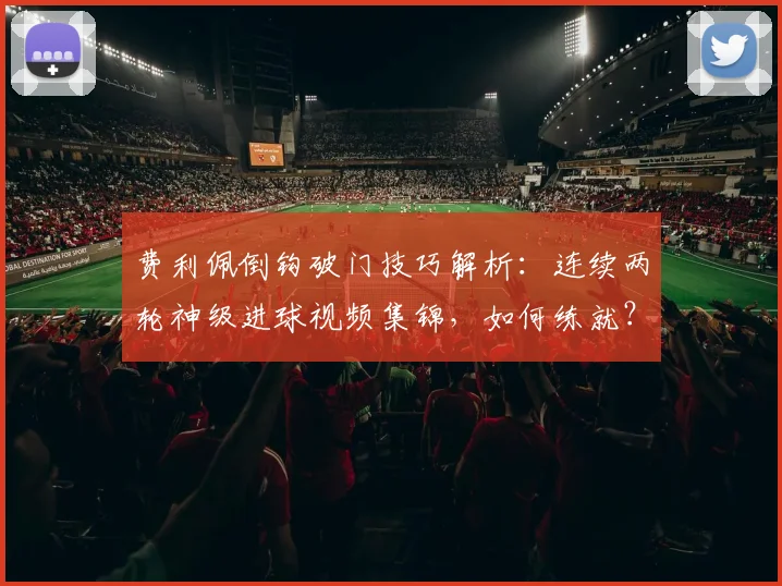 费利佩倒钩破门技巧解析：连续两轮神级进球视频集锦，如何练就？