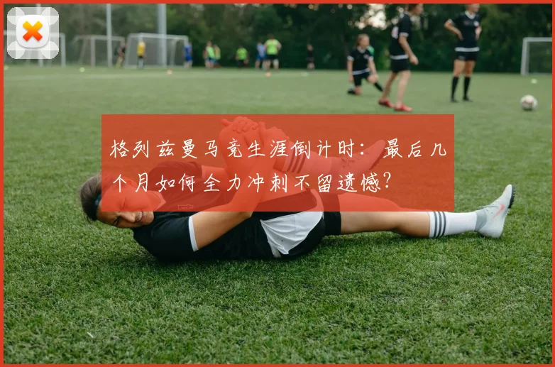 格列兹曼马竞生涯倒计时：最后几个月如何全力冲刺不留遗憾？