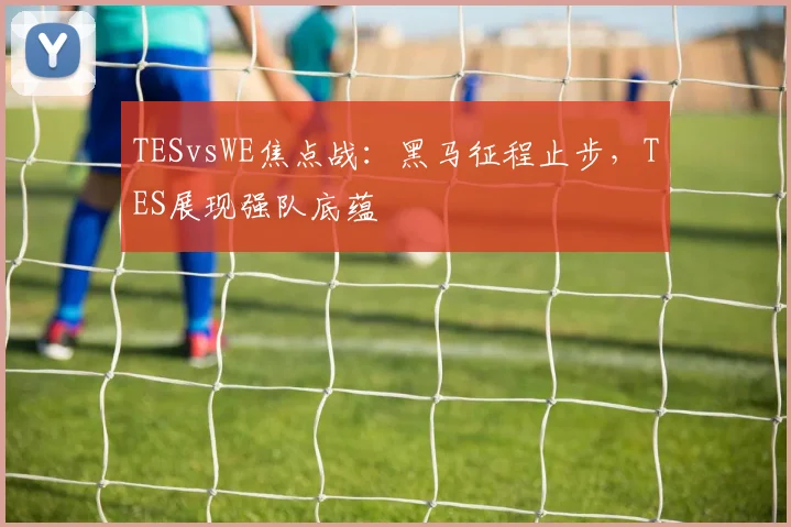 TESvsWE焦点战：黑马征程止步，TES展现强队底蕴